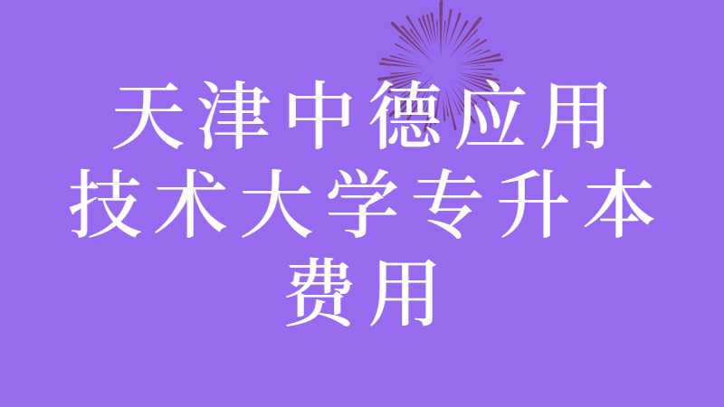 天津中德应用技术大学专升本费用多少？（2022~2021汇总）