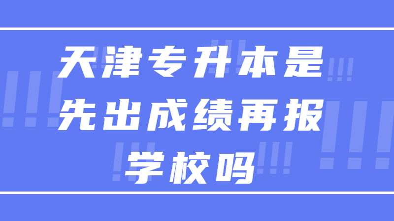 2023年天津专升本是先出成绩再报学校吗