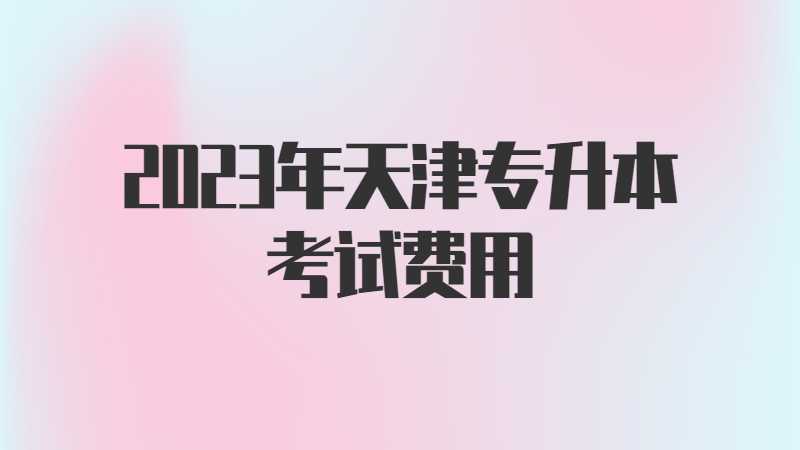 2023年天津专升本考试费用是多少？