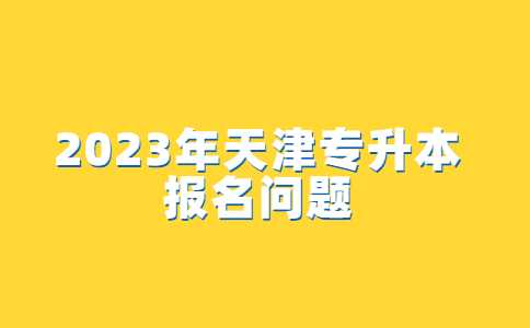 2023年天津专升本报名的问题汇总！