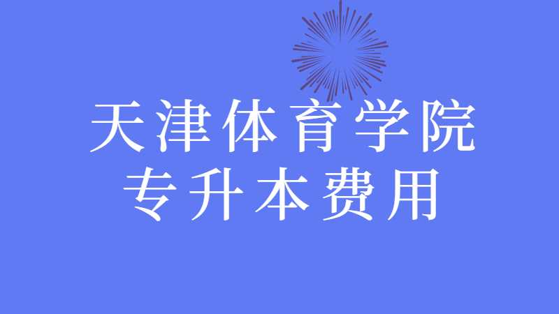 天津体育学院专升本费用多少？（2021~2022汇总）