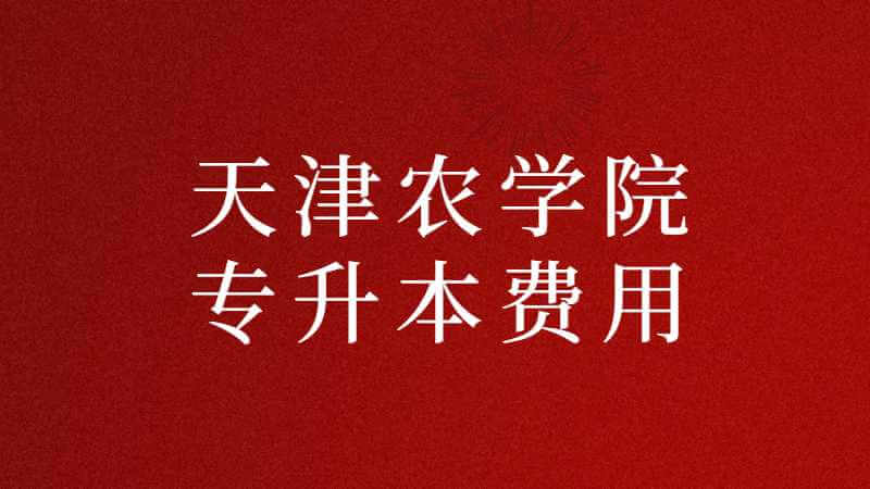 天津农学院专升本费用多少？（2022~2021汇总）