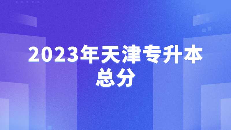 2023年天津专升本总分是多少？