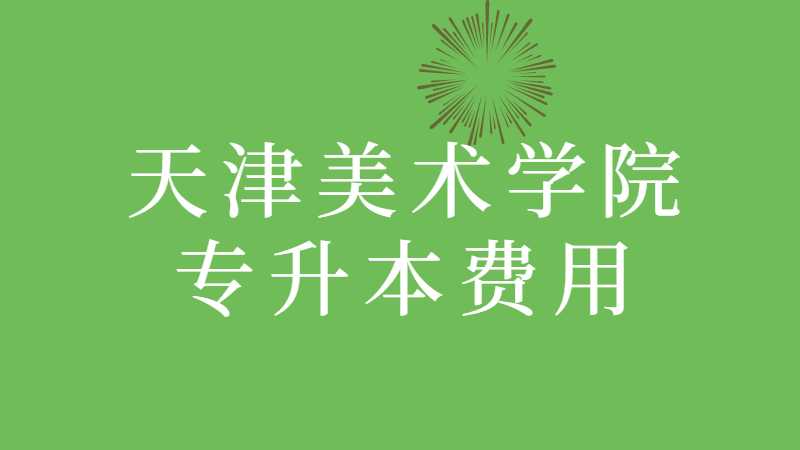 天津美术学院专升本费用多少？（2022~2021汇总）