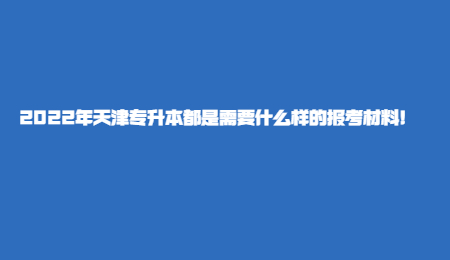 2022年天津专升本都是需要什么样的报考材料!.jpg